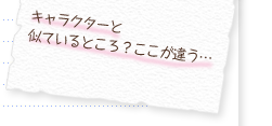 キャラクターと似ているところ？ここが違う…