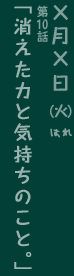 第10回「消えた力と気持ちのこと。」