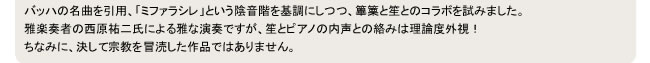 バッハの名曲を引用、「ミファラシレ」という陰音階を基調にしつつ、篳篥と笙とのコラボを試みました。
雅楽奏者の西原祐二氏による雅な演奏ですが、笙とピアノの内声との絡みは理論度外視！
ちなみに、決して宗教を冒涜した作品ではありません。