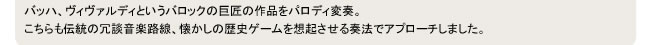 バッハ、ヴィヴァルディというバロックの巨匠の作品をパロディ変奏。
こちらも伝統の冗談音楽路線、懐かしの歴史ゲームを想起させる奏法でアプローチしました。