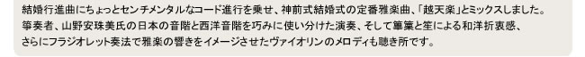 結婚行進曲にちょっとセンチメンタルなコード進行を乗せ、神前式結婚式の定番雅楽曲、「越天楽」とミックスしました。
箏奏者、山野安珠美氏の日本の音階と西洋音階を巧みに使い分けた演奏、そして篳篥と笙による和洋折衷感、
さらにフラジオレット奏法で雅楽の響きをイメージさせたヴァイオリンのメロディも聴き所です。