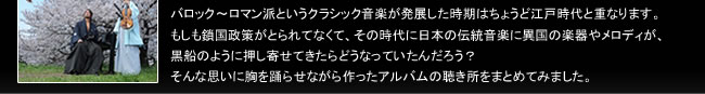 バロック～ロマン派というクラシック音楽が発展した時期はちょうど江戸時代と重なります。
もしも鎖国政策がとられてなくて、その時代に日本の伝統音楽に異国の楽器やメロディが、
黒船のように押し寄せてきたらどうなっていたんだろう？
そんな思いに胸を踊らせながら作ったアルバムの聴き所をまとめてみました。